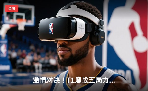 激情对决！T1鏖战五局力克GEN问鼎LCK夏季赛冠军