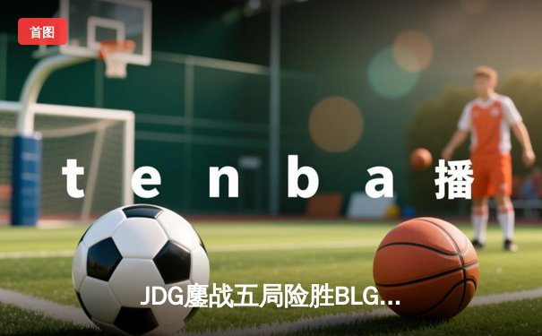 JDG鏖战五局险胜BLG，369超神剑魔主宰天王山之战