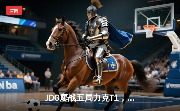 JDG鏖战五局力克T1，369凯南天雷锁定MSI决赛席位