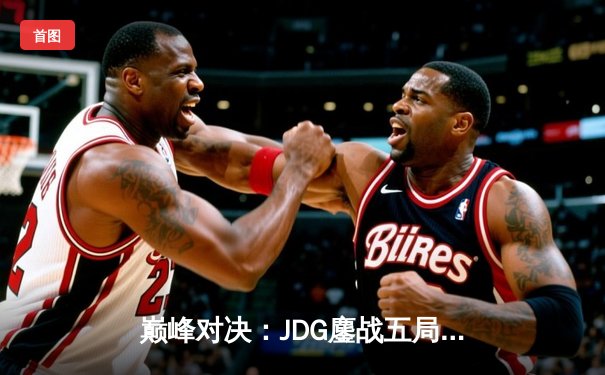 巅峰对决：JDG鏖战五局险胜T1，369酒桶关键开团锁定胜局