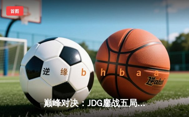 巅峰对决：JDG鏖战五局力克T1，369剑魔主宰战局锁定总决赛席位