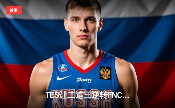 TES让二追三逆转FNC创纪录，Knight沙皇绝境救主锁定四强席位