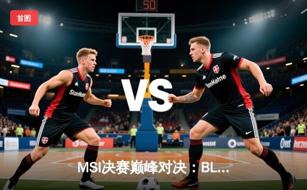 MSI决赛巅峰对决：BLG鏖战五局力克T1，LPL赛区再夺国际桂冠