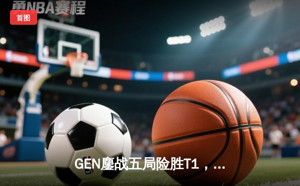 GEN鏖战五局险胜T1，Chovy沙皇绝境推盘锁定MSI决赛席位