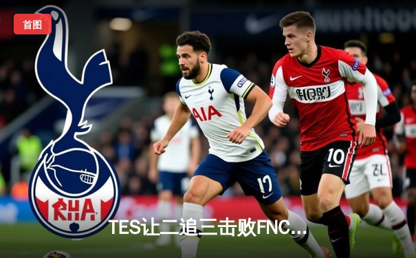 TES让二追三击败FNC，Knight沙皇绝境救主锁定四强席位