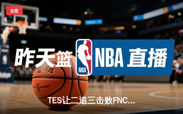 TES让二追三击败FNC，Knight沙皇绝境救主锁定四强席位
