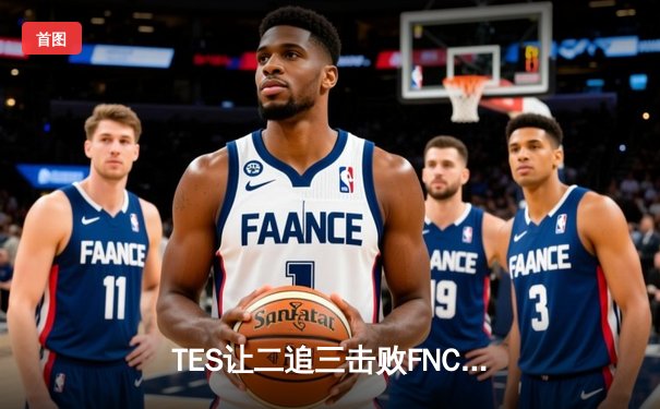 TES让二追三击败FNC，Knight沙皇绝境救主锁定四强席位