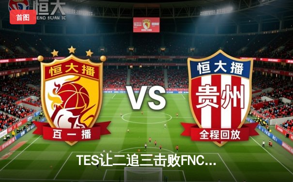 TES让二追三击败FNC创全球总决赛历史，Knight沙皇关键推助队晋级四强