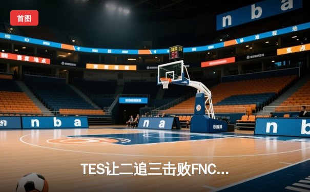 TES让二追三击败FNC，Knight沙皇绝境救主锁定四强席位