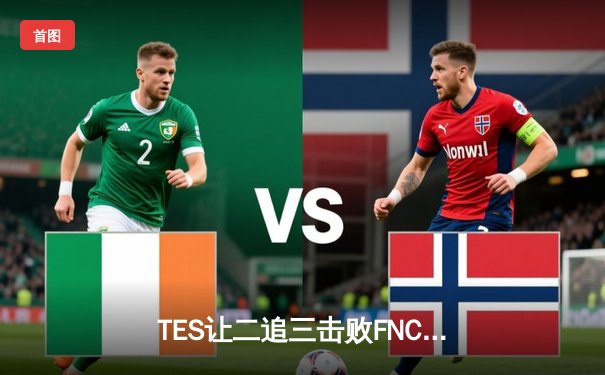 TES让二追三击败FNC，Knight沙皇绝境救主锁定四强席位