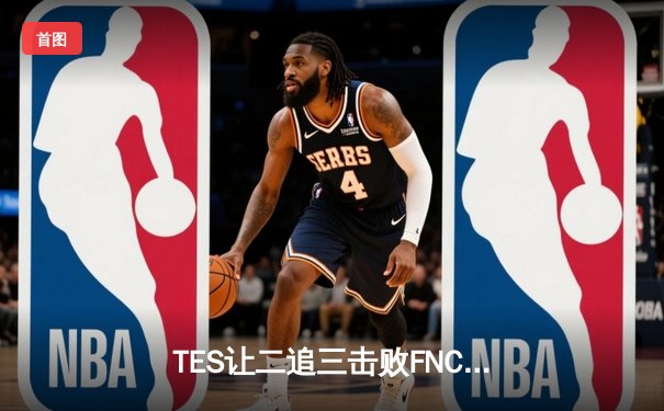 TES让二追三击败FNC，Knight沙皇绝境救主锁定四强席位